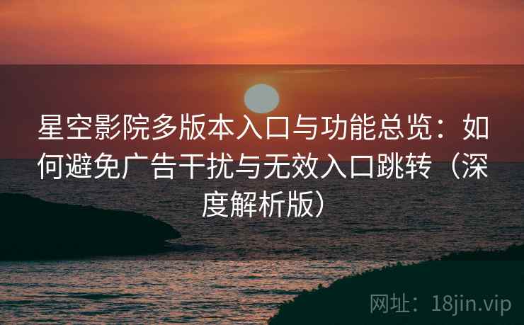 星空影院多版本入口与功能总览：如何避免广告干扰与无效入口跳转（深度解析版）
