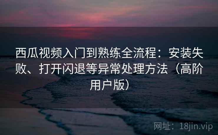 西瓜视频入门到熟练全流程:安装失败、打开闪退等异常处理方法(高阶用户版) 西瓜视频入门到熟练全流程:安装失败、打开闪退等异常处理方法(高阶用户版)