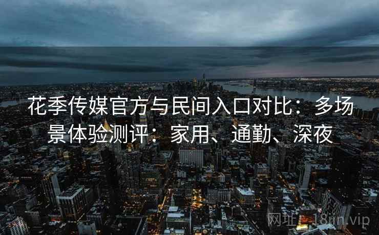 花季传媒官方与民间入口对比:多场景体验测评:家用、通勤、深夜 花季传媒官方与民间入口对比:多场景体验测评:家用、通勤、深夜