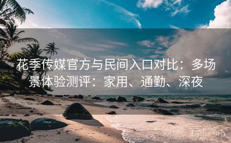 花季传媒官方与民间入口对比:多场景体验测评:家用、通勤、深夜 花季传媒官方与民间入口对比:多场景体验测评:家用、通勤、深夜