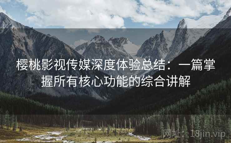 樱桃影视传媒深度体验总结:一篇掌握所有核心功能的综合讲解 樱桃影视传媒深度体验总结:一篇掌握所有核心功能的综合讲解