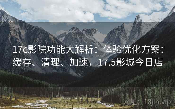 17c影院功能大解析:体验优化方案:缓存、清理、加速,17.5影城今日店 17c影院功能大解析:体验优化方案:缓存、清理、加速,17.5影城今日店