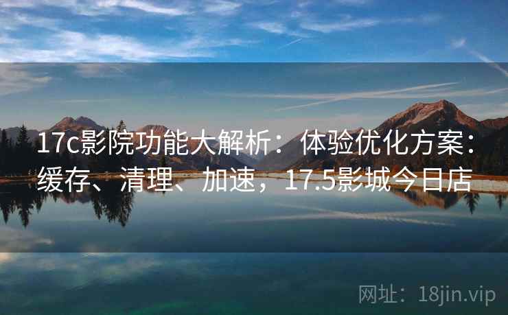 17c影院功能大解析:体验优化方案:缓存、清理、加速,17.5影城今日店 17c影院功能大解析:体验优化方案:缓存、清理、加速,17.5影城今日店
