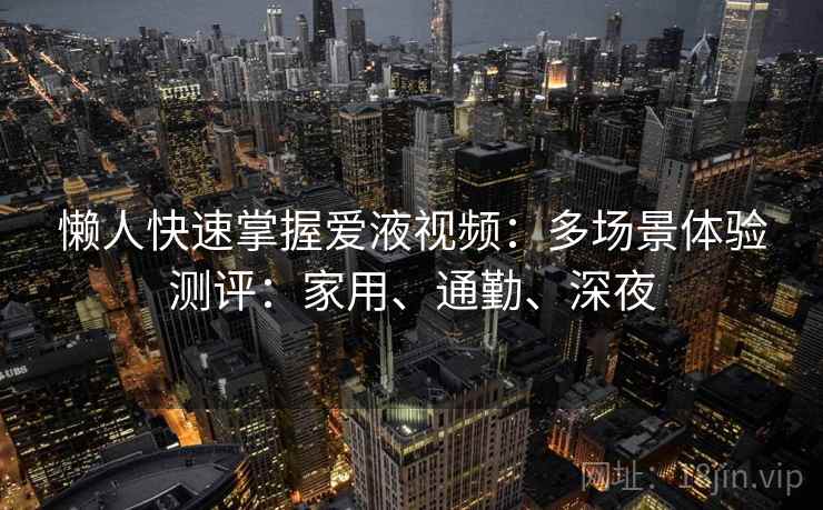 懒人快速掌握爱液视频:多场景体验测评:家用、通勤、深夜 懒人快速掌握爱液视频:多场景体验测评:家用、通勤、深夜