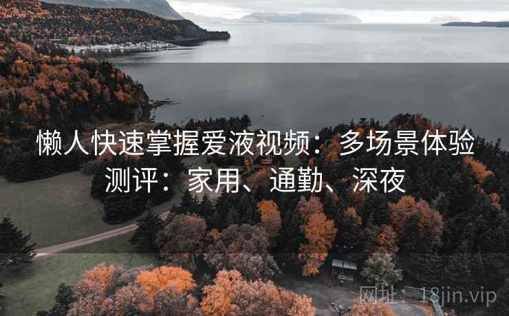 懒人快速掌握爱液视频:多场景体验测评:家用、通勤、深夜 懒人快速掌握爱液视频:多场景体验测评:家用、通勤、深夜